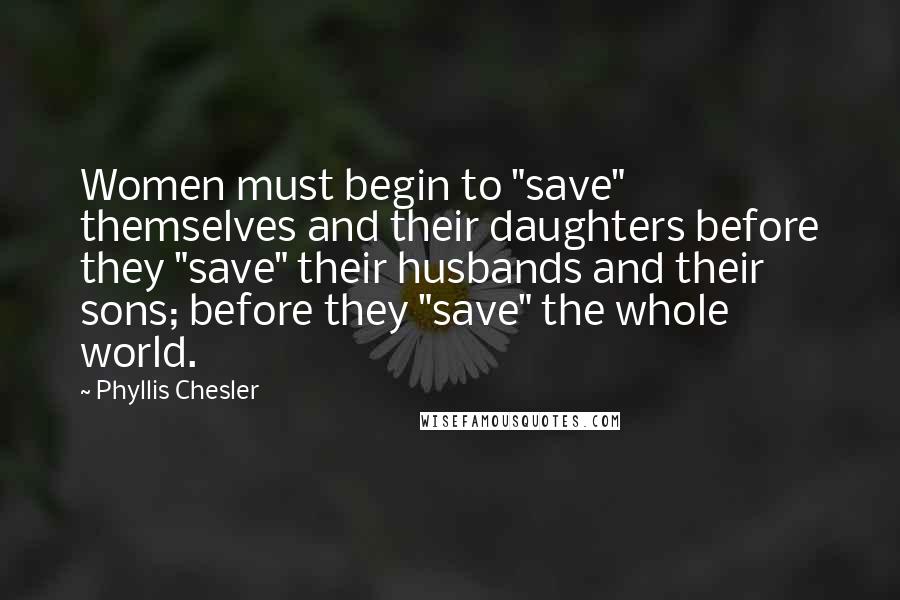 Phyllis Chesler Quotes: Women must begin to "save" themselves and their daughters before they "save" their husbands and their sons; before they "save" the whole world.