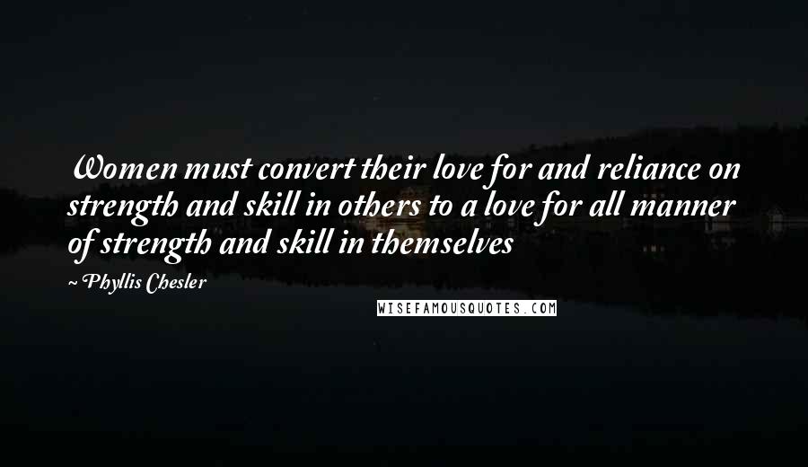 Phyllis Chesler Quotes: Women must convert their love for and reliance on strength and skill in others to a love for all manner of strength and skill in themselves