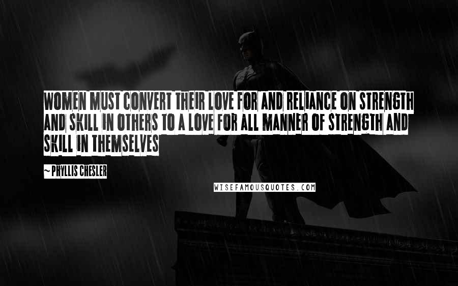 Phyllis Chesler Quotes: Women must convert their love for and reliance on strength and skill in others to a love for all manner of strength and skill in themselves