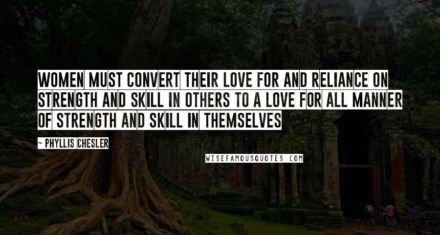 Phyllis Chesler Quotes: Women must convert their love for and reliance on strength and skill in others to a love for all manner of strength and skill in themselves