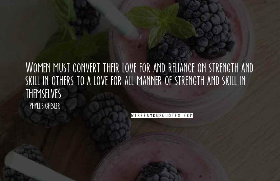 Phyllis Chesler Quotes: Women must convert their love for and reliance on strength and skill in others to a love for all manner of strength and skill in themselves