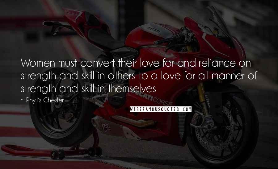 Phyllis Chesler Quotes: Women must convert their love for and reliance on strength and skill in others to a love for all manner of strength and skill in themselves