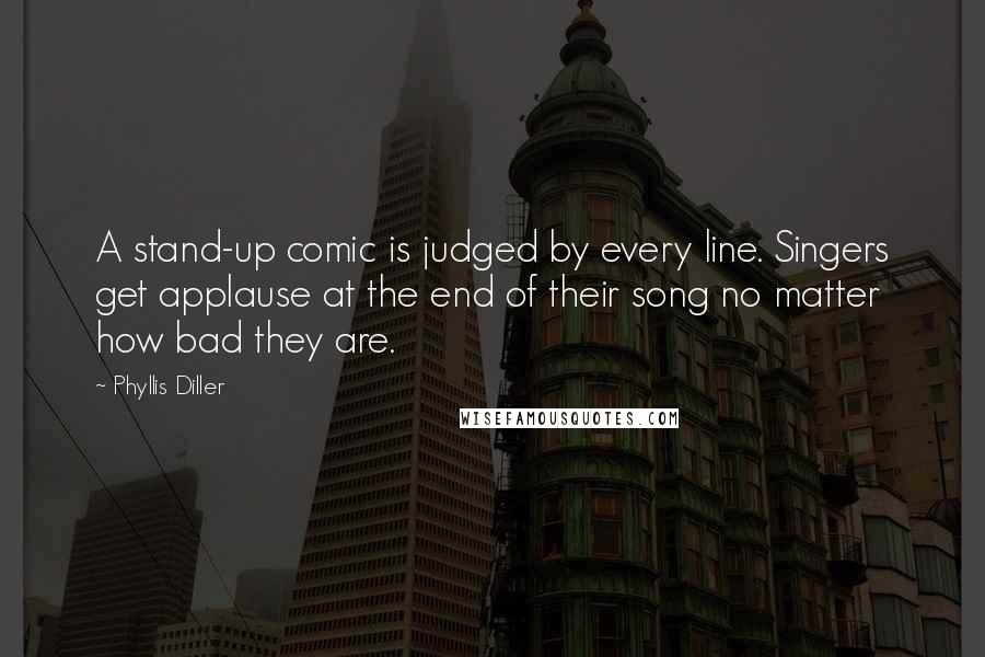 Phyllis Diller Quotes: A stand-up comic is judged by every line. Singers get applause at the end of their song no matter how bad they are.