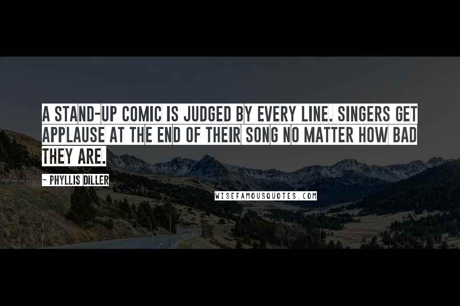 Phyllis Diller Quotes: A stand-up comic is judged by every line. Singers get applause at the end of their song no matter how bad they are.