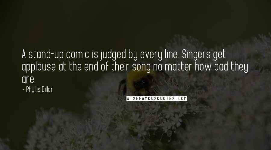 Phyllis Diller Quotes: A stand-up comic is judged by every line. Singers get applause at the end of their song no matter how bad they are.