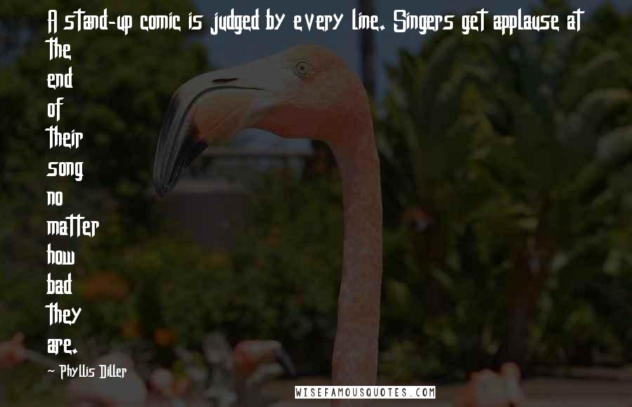 Phyllis Diller Quotes: A stand-up comic is judged by every line. Singers get applause at the end of their song no matter how bad they are.