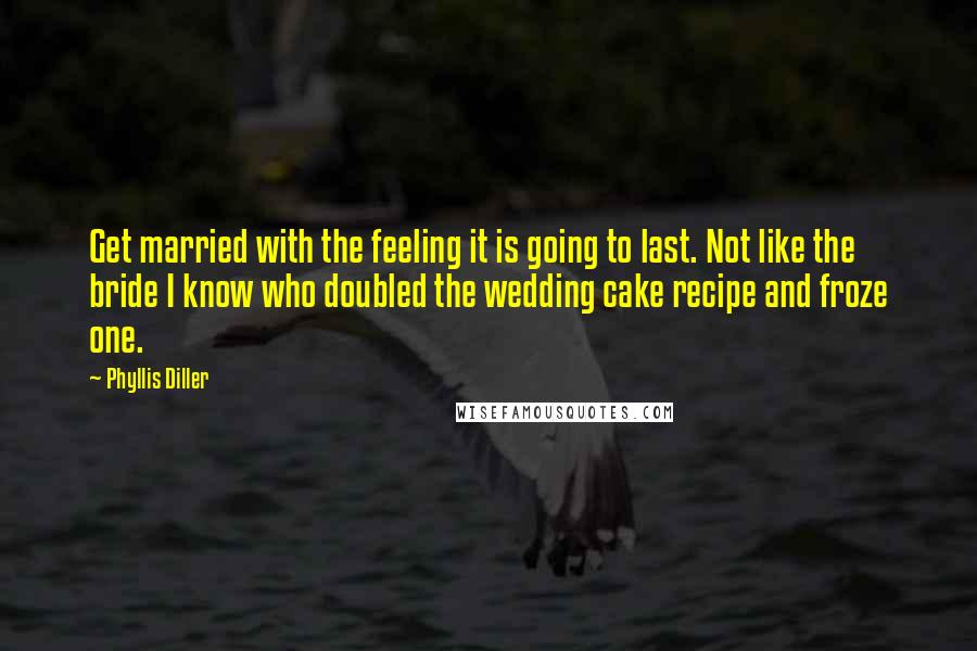 Phyllis Diller Quotes: Get married with the feeling it is going to last. Not like the bride I know who doubled the wedding cake recipe and froze one.