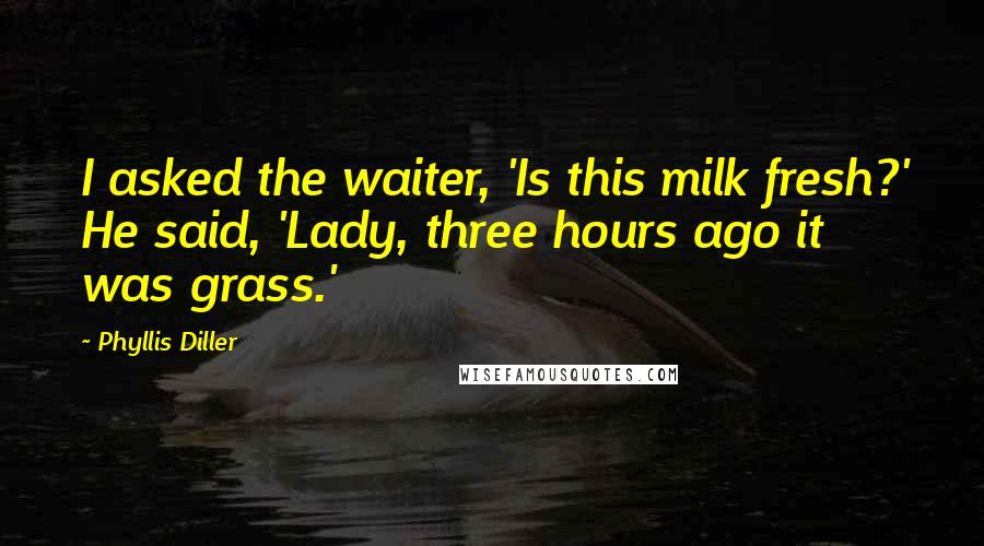 Phyllis Diller Quotes: I asked the waiter, 'Is this milk fresh?' He said, 'Lady, three hours ago it was grass.'