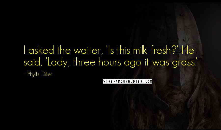 Phyllis Diller Quotes: I asked the waiter, 'Is this milk fresh?' He said, 'Lady, three hours ago it was grass.'