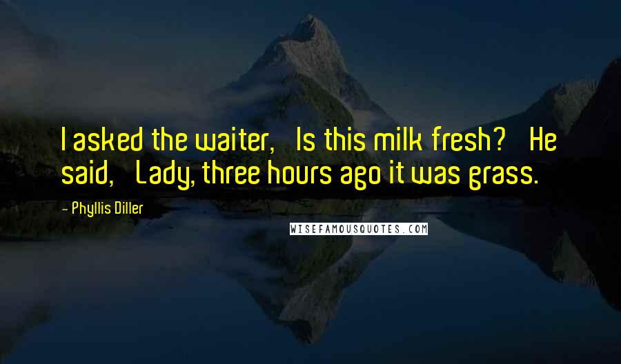 Phyllis Diller Quotes: I asked the waiter, 'Is this milk fresh?' He said, 'Lady, three hours ago it was grass.'