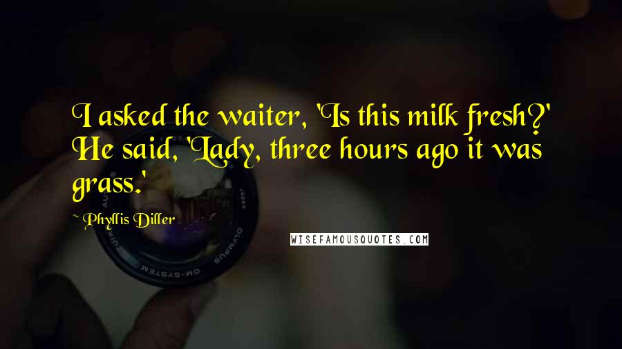 Phyllis Diller Quotes: I asked the waiter, 'Is this milk fresh?' He said, 'Lady, three hours ago it was grass.'