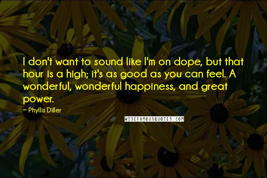 Phyllis Diller Quotes: I don't want to sound like I'm on dope, but that hour is a high; it's as good as you can feel. A wonderful, wonderful happiness, and great power.