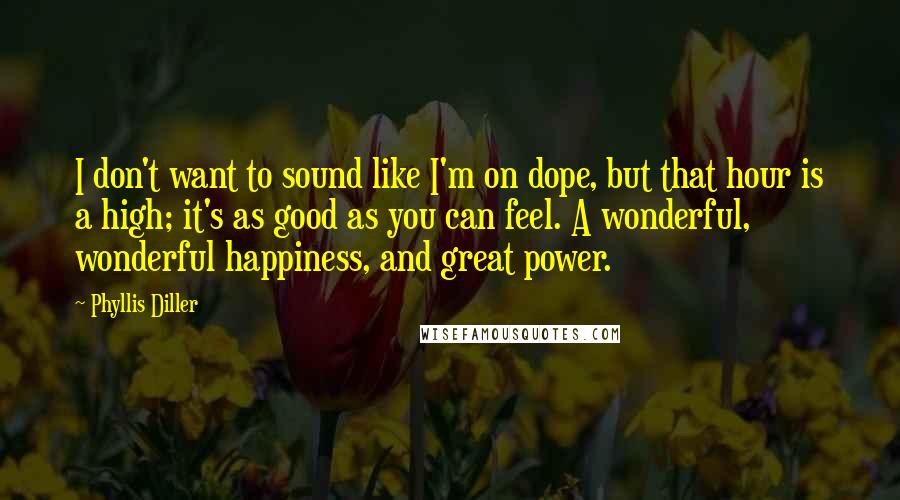 Phyllis Diller Quotes: I don't want to sound like I'm on dope, but that hour is a high; it's as good as you can feel. A wonderful, wonderful happiness, and great power.