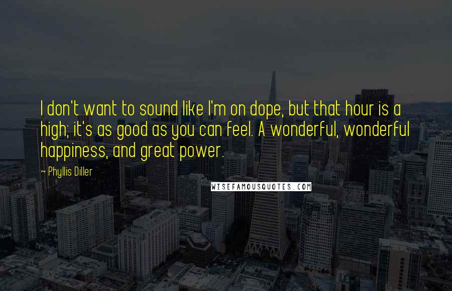 Phyllis Diller Quotes: I don't want to sound like I'm on dope, but that hour is a high; it's as good as you can feel. A wonderful, wonderful happiness, and great power.