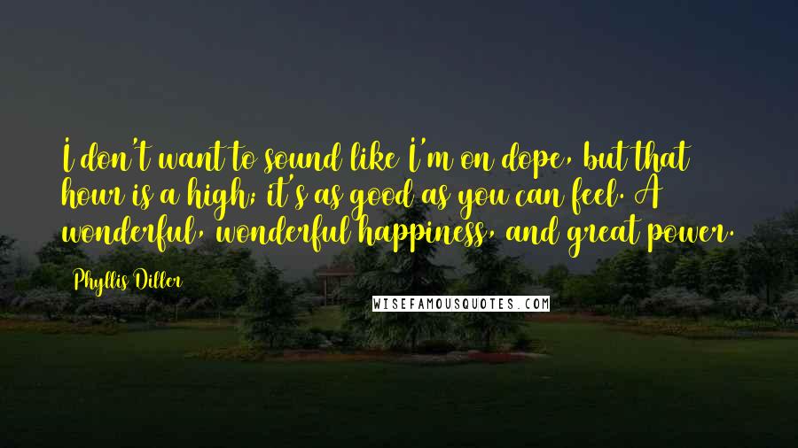 Phyllis Diller Quotes: I don't want to sound like I'm on dope, but that hour is a high; it's as good as you can feel. A wonderful, wonderful happiness, and great power.