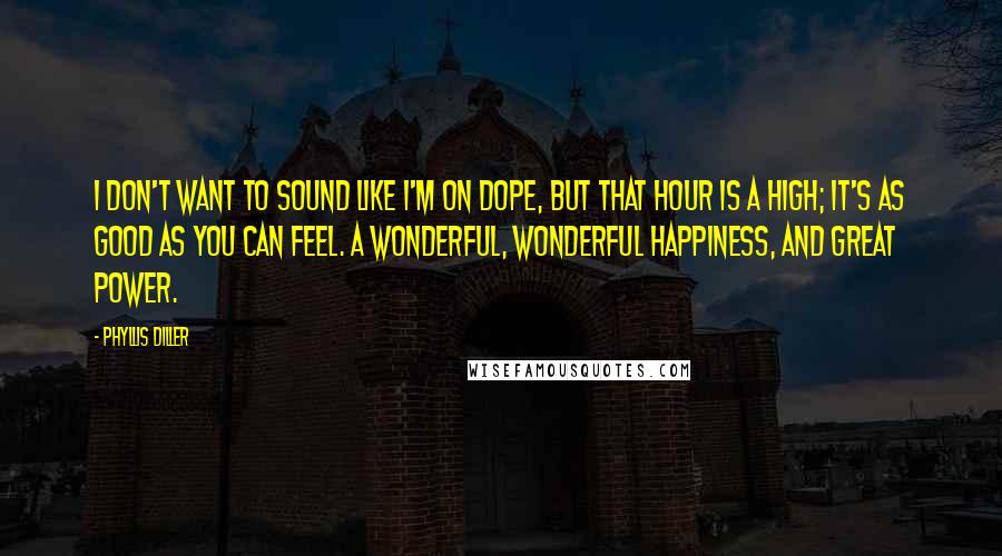 Phyllis Diller Quotes: I don't want to sound like I'm on dope, but that hour is a high; it's as good as you can feel. A wonderful, wonderful happiness, and great power.