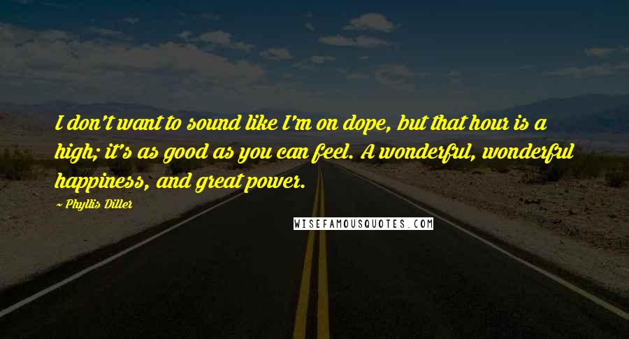 Phyllis Diller Quotes: I don't want to sound like I'm on dope, but that hour is a high; it's as good as you can feel. A wonderful, wonderful happiness, and great power.