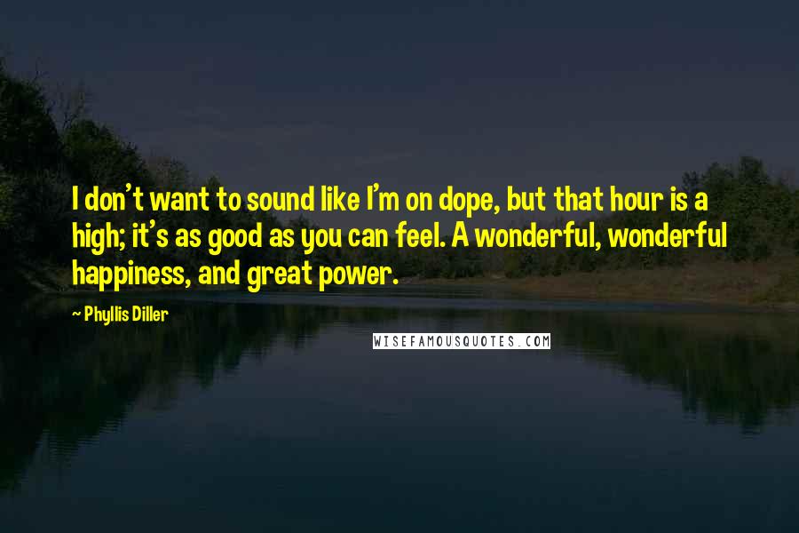 Phyllis Diller Quotes: I don't want to sound like I'm on dope, but that hour is a high; it's as good as you can feel. A wonderful, wonderful happiness, and great power.