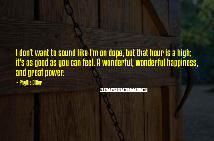 Phyllis Diller Quotes: I don't want to sound like I'm on dope, but that hour is a high; it's as good as you can feel. A wonderful, wonderful happiness, and great power.