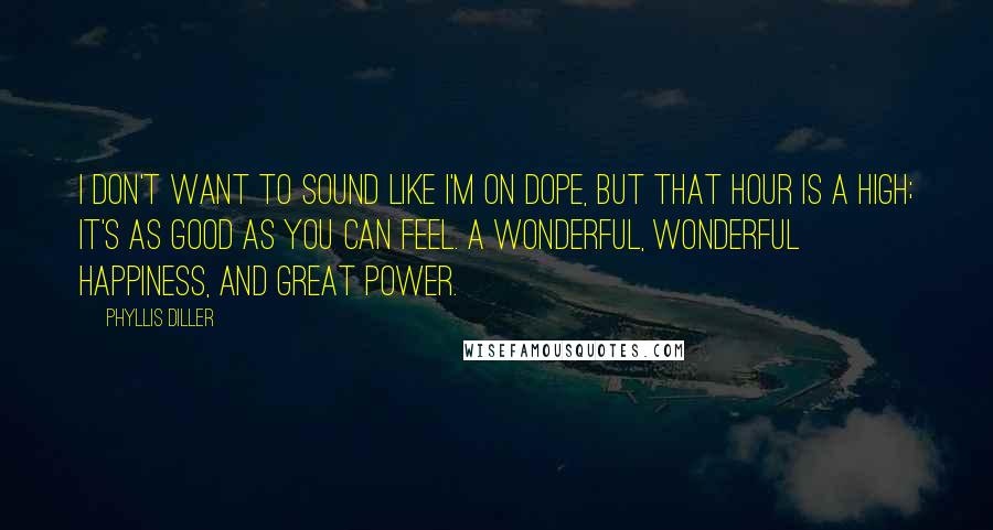 Phyllis Diller Quotes: I don't want to sound like I'm on dope, but that hour is a high; it's as good as you can feel. A wonderful, wonderful happiness, and great power.