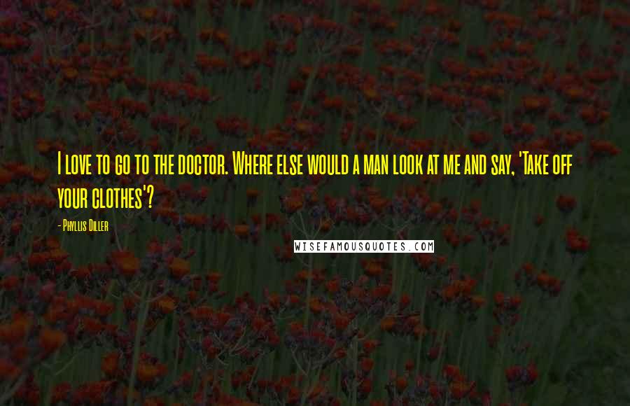 Phyllis Diller Quotes: I love to go to the doctor. Where else would a man look at me and say, 'Take off your clothes'?