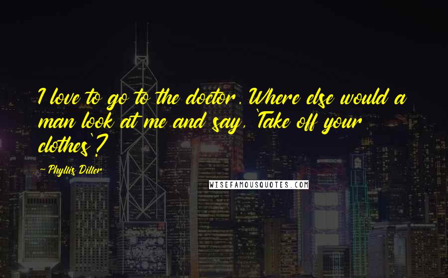 Phyllis Diller Quotes: I love to go to the doctor. Where else would a man look at me and say, 'Take off your clothes'?