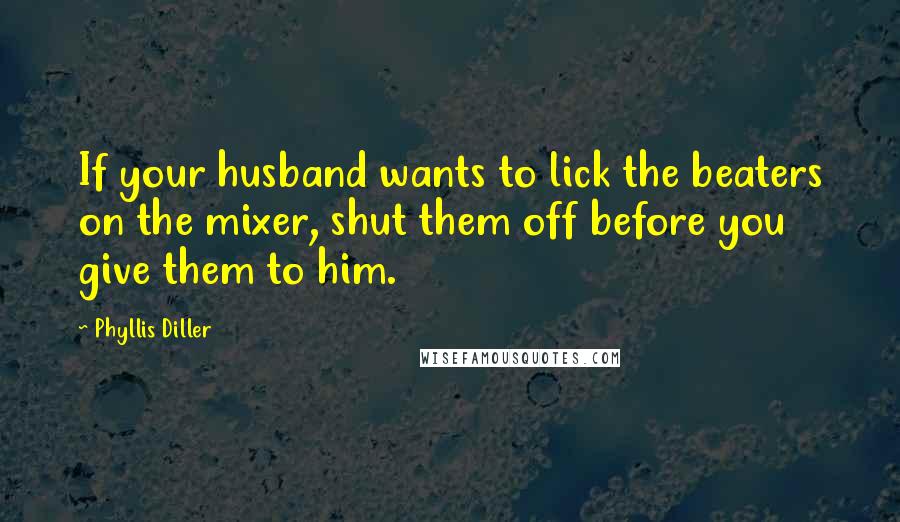 Phyllis Diller Quotes: If your husband wants to lick the beaters on the mixer, shut them off before you give them to him.