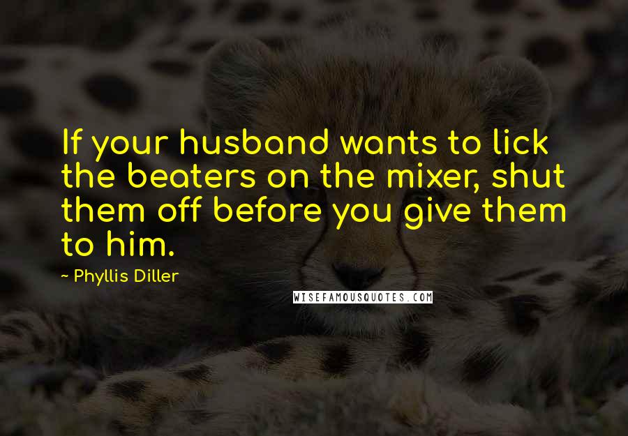 Phyllis Diller Quotes: If your husband wants to lick the beaters on the mixer, shut them off before you give them to him.