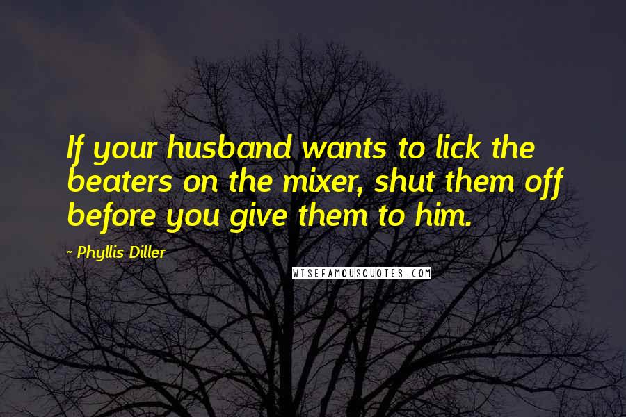 Phyllis Diller Quotes: If your husband wants to lick the beaters on the mixer, shut them off before you give them to him.