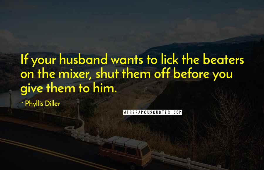 Phyllis Diller Quotes: If your husband wants to lick the beaters on the mixer, shut them off before you give them to him.