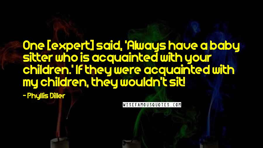 Phyllis Diller Quotes: One [expert] said, 'Always have a baby sitter who is acquainted with your children.' If they were acquainted with my children, they wouldn't sit!