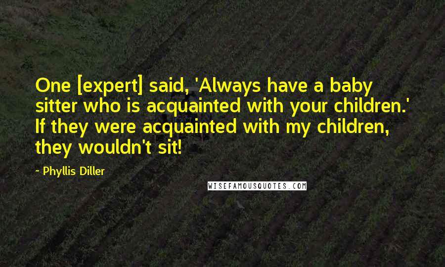 Phyllis Diller Quotes: One [expert] said, 'Always have a baby sitter who is acquainted with your children.' If they were acquainted with my children, they wouldn't sit!