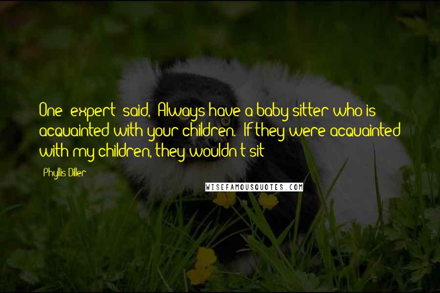 Phyllis Diller Quotes: One [expert] said, 'Always have a baby sitter who is acquainted with your children.' If they were acquainted with my children, they wouldn't sit!