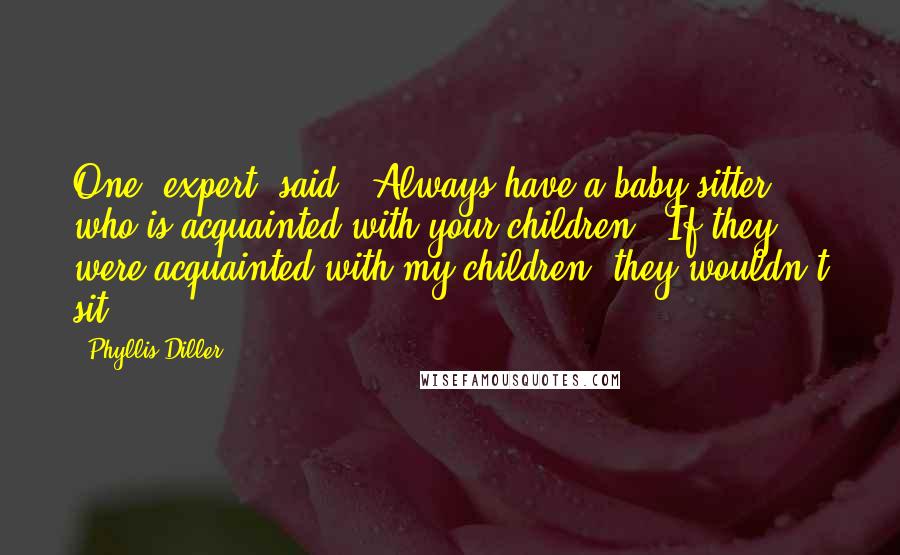Phyllis Diller Quotes: One [expert] said, 'Always have a baby sitter who is acquainted with your children.' If they were acquainted with my children, they wouldn't sit!
