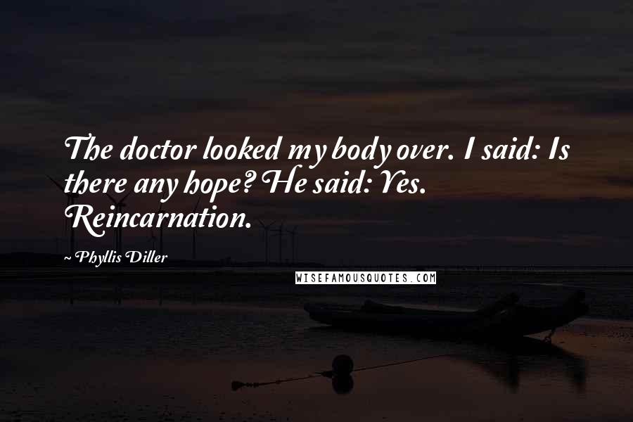 Phyllis Diller Quotes: The doctor looked my body over. I said: Is there any hope? He said: Yes. Reincarnation.