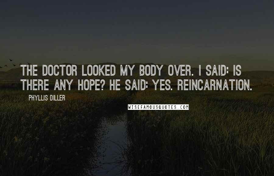 Phyllis Diller Quotes: The doctor looked my body over. I said: Is there any hope? He said: Yes. Reincarnation.