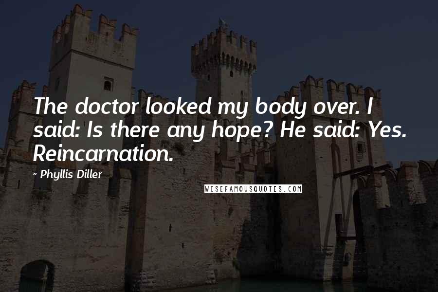 Phyllis Diller Quotes: The doctor looked my body over. I said: Is there any hope? He said: Yes. Reincarnation.