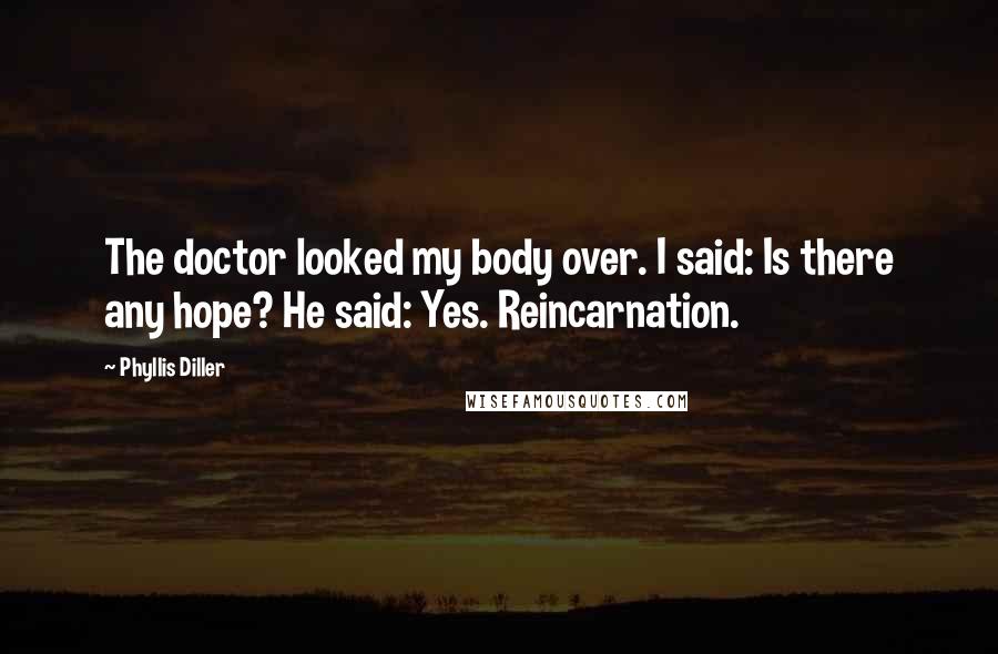 Phyllis Diller Quotes: The doctor looked my body over. I said: Is there any hope? He said: Yes. Reincarnation.