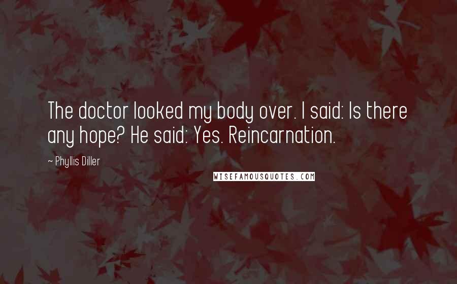 Phyllis Diller Quotes: The doctor looked my body over. I said: Is there any hope? He said: Yes. Reincarnation.