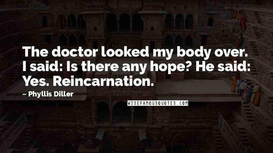Phyllis Diller Quotes: The doctor looked my body over. I said: Is there any hope? He said: Yes. Reincarnation.
