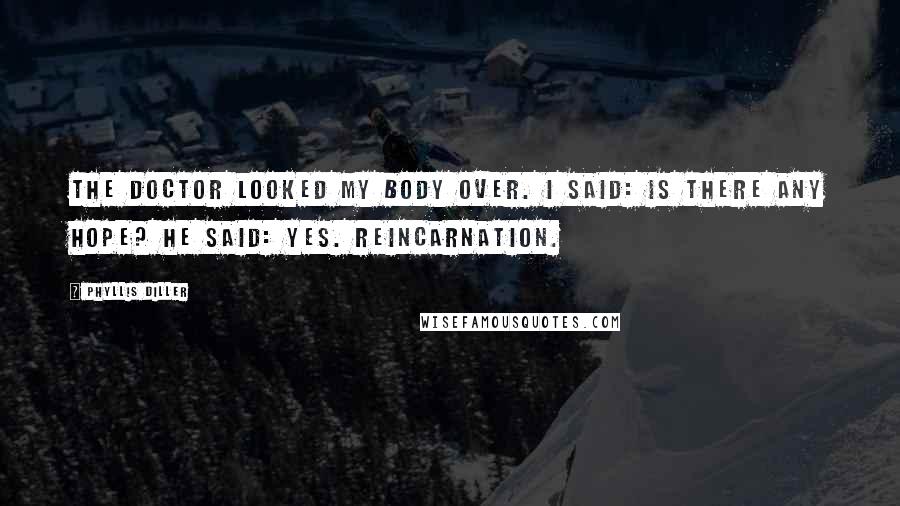 Phyllis Diller Quotes: The doctor looked my body over. I said: Is there any hope? He said: Yes. Reincarnation.