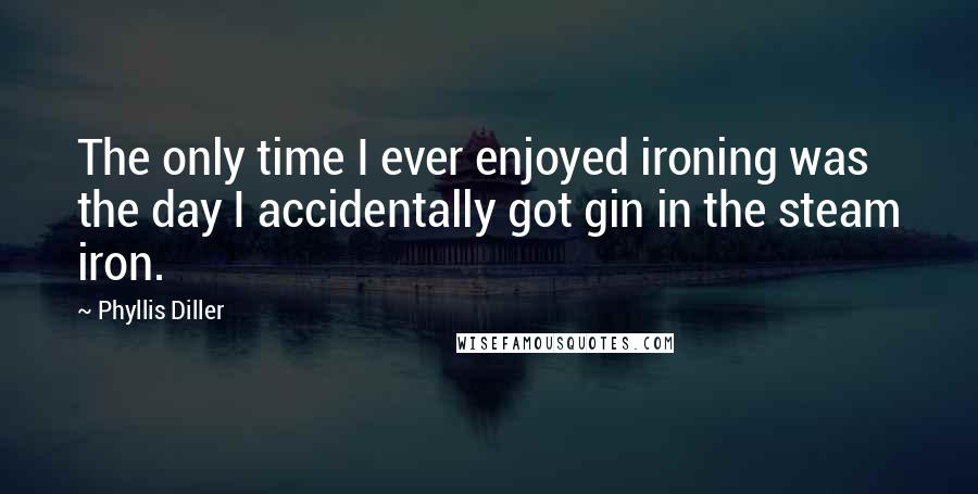 Phyllis Diller Quotes: The only time I ever enjoyed ironing was the day I accidentally got gin in the steam iron.