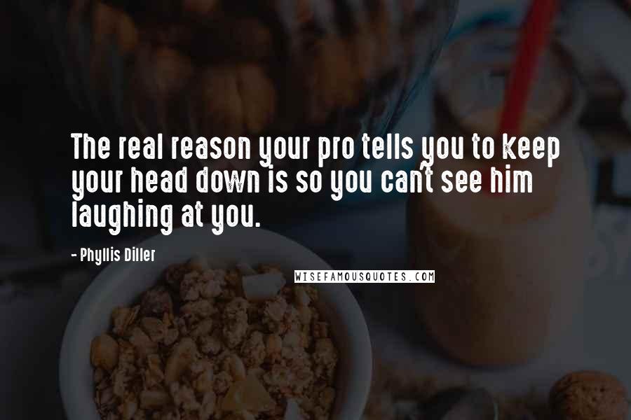 Phyllis Diller Quotes: The real reason your pro tells you to keep your head down is so you can't see him laughing at you.