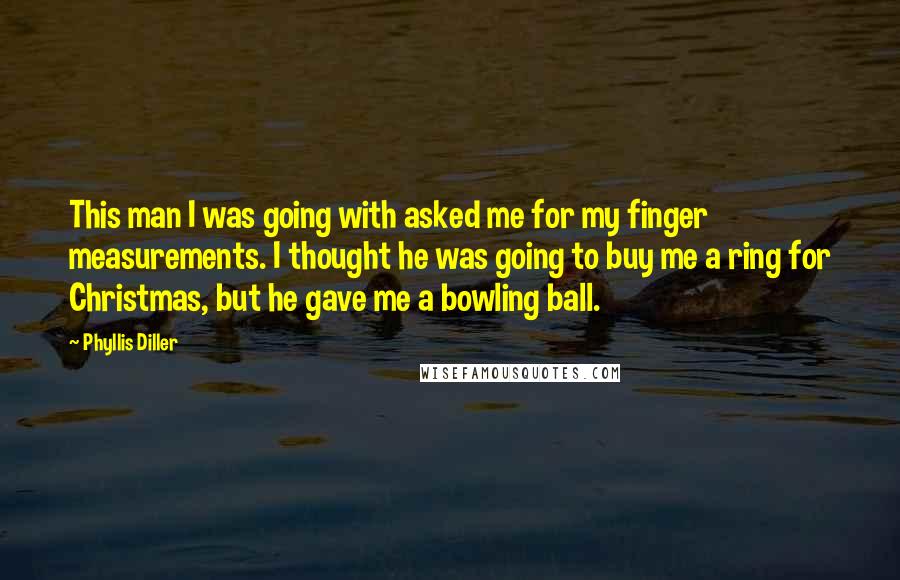 Phyllis Diller Quotes: This man I was going with asked me for my finger measurements. I thought he was going to buy me a ring for Christmas, but he gave me a bowling ball.