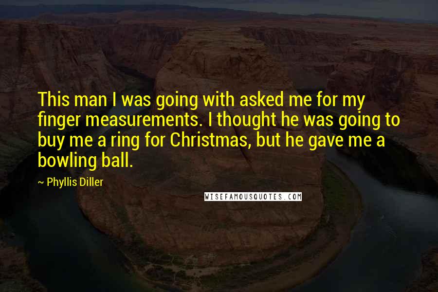 Phyllis Diller Quotes: This man I was going with asked me for my finger measurements. I thought he was going to buy me a ring for Christmas, but he gave me a bowling ball.