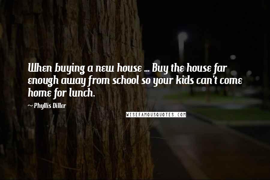 Phyllis Diller Quotes: When buying a new house ... Buy the house far enough away from school so your kids can't come home for lunch.