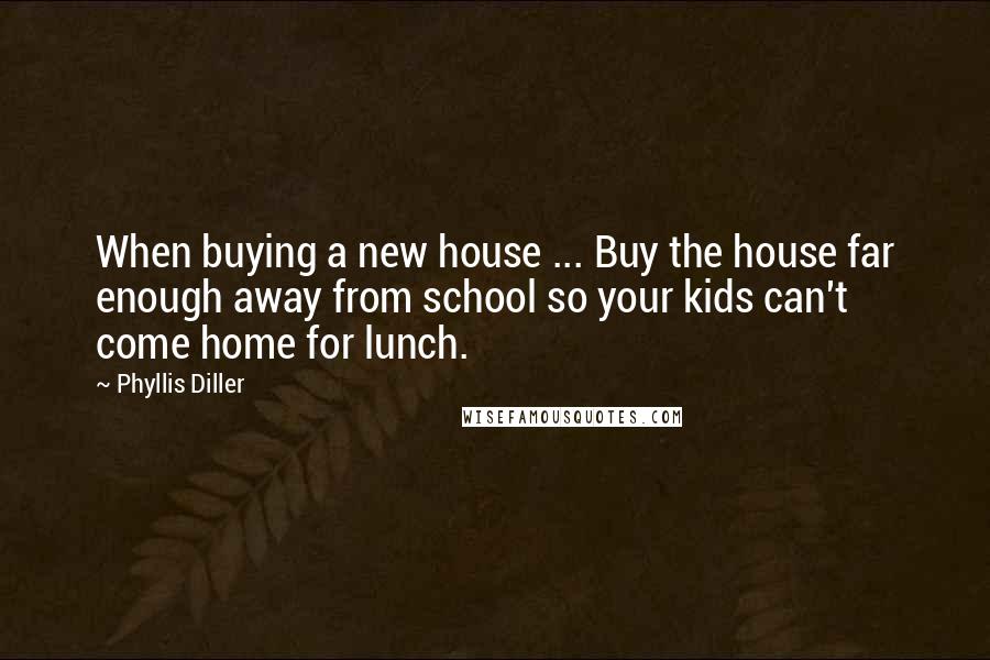 Phyllis Diller Quotes: When buying a new house ... Buy the house far enough away from school so your kids can't come home for lunch.