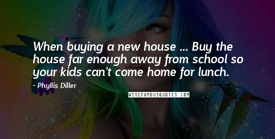 Phyllis Diller Quotes: When buying a new house ... Buy the house far enough away from school so your kids can't come home for lunch.