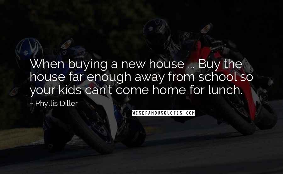 Phyllis Diller Quotes: When buying a new house ... Buy the house far enough away from school so your kids can't come home for lunch.