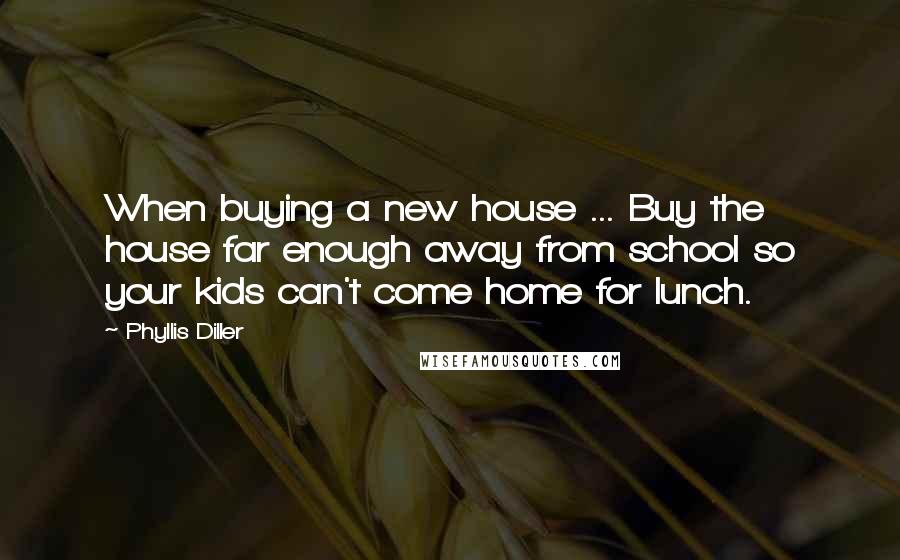 Phyllis Diller Quotes: When buying a new house ... Buy the house far enough away from school so your kids can't come home for lunch.